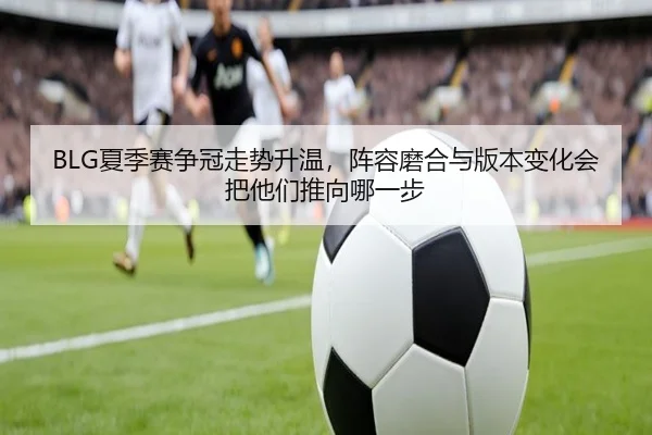 BLG夏季赛争冠走势升温，阵容磨合与版本变化会把他们推向哪一步