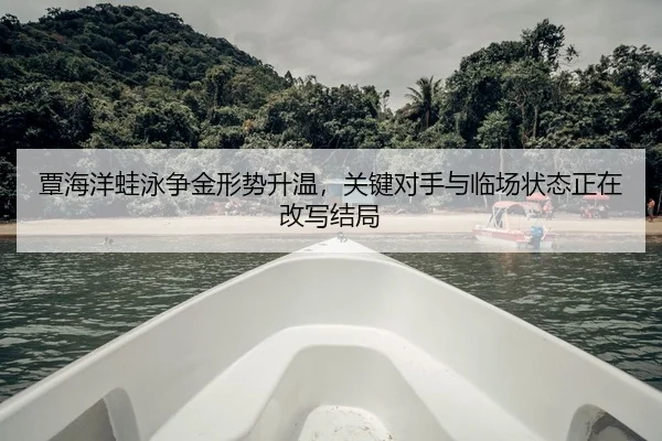 覃海洋蛙泳争金形势升温，关键对手与临场状态正在改写结局